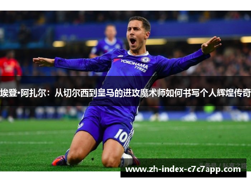 埃登·阿扎尔：从切尔西到皇马的进攻魔术师如何书写个人辉煌传奇